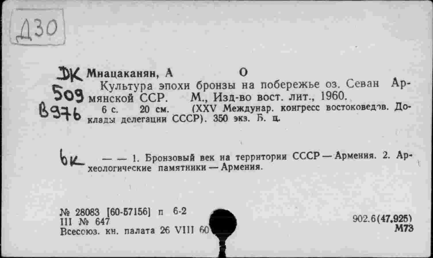 ﻿ж
Мнацаканян, А	О
t а Культура эпохи бронзы на побережье оз. Севан Ар-ООЗ минской ССР. М„ Изд-во вост, лит., 1960.
(laii 6 с. 20 см. (XXV Междунар. конгресс востоковедов. До-J ' Р клады делегации СССР). 350 экз. Б. ц.
--------1. Бронзовый век на территории СССР — Армения. 2. Археологические памятники — Армения.
№ 28083 [60-57156] п 6-2
Ill № 647
Всесоюз. кн. палата 26 VIII 60
902.6(47.925)
М73